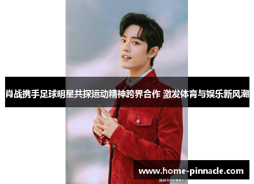 肖战携手足球明星共探运动精神跨界合作 激发体育与娱乐新风潮