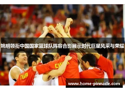 姚明领衔中国国家篮球队阵容合影展示时代巨星风采与荣耀