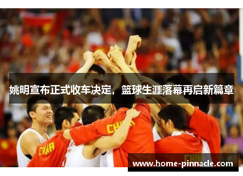 姚明宣布正式收车决定，篮球生涯落幕再启新篇章
