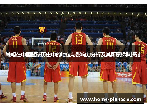 姚明在中国篮球历史中的地位与影响力分析及其所属梯队探讨
